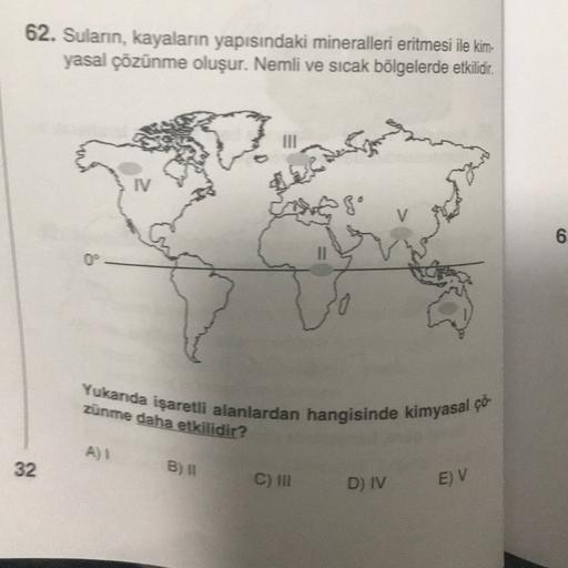 62. Sulann, kayaların yapısındaki mineralleri eritmesi ile kim-
yasal çözünme oluşur. Nemli ve sıcak bölgelerde etkilidir.
IV
go
6
6
00
Yukarda işaretli alanlardan hangisinde kimyasal çö-
zunme daha etkilidir?
A)
32
B) 11
C) III
D) IV
E) V