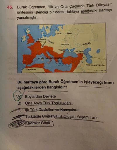 45. Burak Öğretmen, “lk ve Orta Çağlarda Türk Dünyası”
ünitesinin işlendiği bir derste tahtaya aşağıdaki haritayı
yansıtmıştır.
Baltlar
Slavlar
Saksonlar
Franklar
Vandallar
Alamanlar
Ostrogotlar
HUNLAR
Vizigotlar
Alanla
ROMA İMPARATORLUĞU
PERS IMPARATORLUĞU
Berberiler
550 km
Bu haritaya göre Burak Öğretmen'in işleyeceği konu
aşağıdakilerden hangisidir?
A Boylardan Devlete
B) Orta Asya Türk Toplulukları
C) İlk Türk Devletleri ve Komşulart
Türklerde coğrafya İle Oluşan Yaşam Tarzı
EV Kavimler Göçü