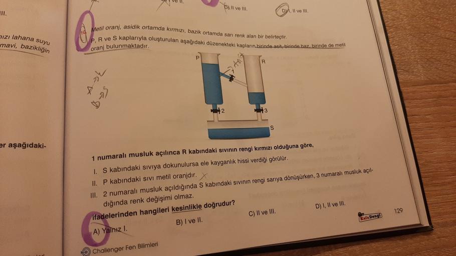 C). Il ve Ill.
DY, 11 ve 1
Metil oranj, asidik ortamda kırmızı, bazik ortamda sarı renk alan bir belirteçtir.
hizi lahana suyu
mavi, bazikliğin
P. R ve S kaplarıyla oluşturulan aşağıdaki düzenekteki kapların.birinde acit, birinde baz, birinde de metil
oranj bulunmaktadır.
P
R
36
Bys
12
13
S
er aşağıdaki-
1 numaralı musluk açılınca R kabındaki sivinin rengi kırmızı olduğuna göre,
1. S kabındaki Siviya dokunulursa ele kayganlik hissi verdiği görülür.
II. P kabındaki sivi metil oranjdır.
III. 2 numaralı musluk açıldığında S kabındaki sıvının rengi sarıya dönüşürken, 3 numaralı musluk açıl-
dığında renk değişimi olmaz.
ifadelerinden hangileri kesinlikle doğrudur?
D) I, II ve III.
C) II ve III.
A) Yalnız I.
129
Kafa Dengi
B) I ve II.
Challenger Fen Bilimleri