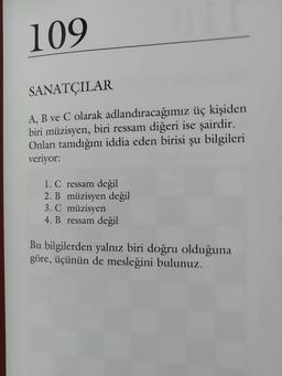 109
SANATÇILAR
A, B ve C olarak adlandıracağımız üç kişiden
biri müzisyen, biri ressam diğeri ise şairdir.
Onları tanıdığını iddia eden birisi şu bilgileri
veriyor:
1. C ressam değil
2. B müzisyen değil
3. C müzisyen
4. B ressam değil
Bu bilgilerden yalnız biri doğru olduğuna
göre, üçünün de mesleğini bulunuz.