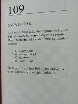 109
SANATÇILAR
A, B ve C olarak adlandıracağımız üç kişiden
biri müzisyen, biri ressam diğeri ise şairdir.
Onları tanıdığını iddia eden birisi şu bilgileri
veriyor:
1. C ressam değil
2. B müzisyen değil
3. C müzisyen
4. B ressam değil
Bu bilgilerden yalnız biri doğru olduğuna
göre, üçünün de mesleğini bulunuz.
