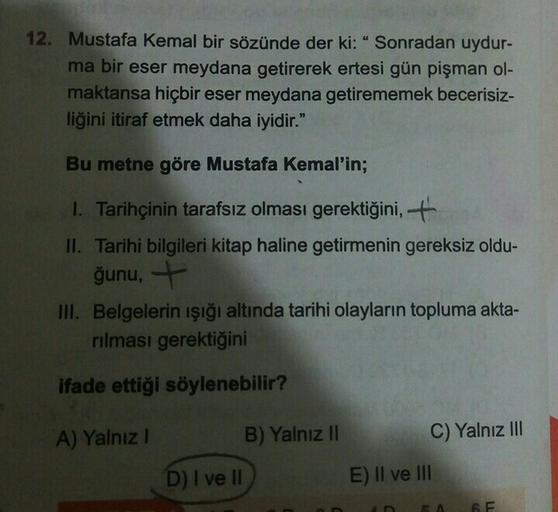 12. Mustafa Kemal bir sözünde der ki: "Sonradan uydur-
ma bir eser meydana getirerek ertesi gün pişman ol-
maktansa hiçbir eser meydana getirememek becerisiz-
liğini itiraf etmek daha iyidir."
Bu metne göre Mustafa Kemal'in;
1. Tarihçinin tarafsız olması gerektiğini,
II. Tarihi bilgileri kitap haline getirmenin gereksiz oldu-
ğunu,+
III. Belgelerin ışığı altında tarihi olayların topluma akta-
rılması gerektiğini
ifade ettiği söylenebilir?
A) Yalnız!
B) Yalnız II
C) Yalnız III
D) I ve II
E) II ve III
TI