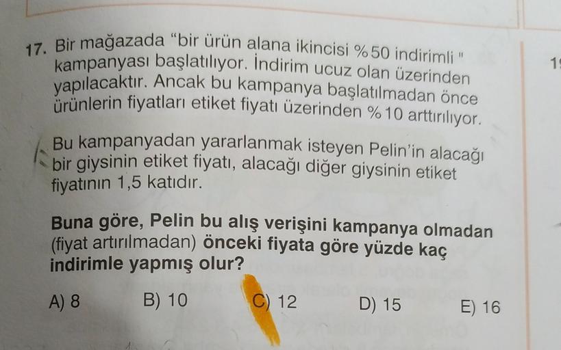 16
17. Bir mağazada "bir ürün alana ikincisi %50 indirimli".
kampanyası başlatılıyor. İndirim ucuz olan üzerinden
yapılacaktır. Ancak bu kampanya başlatılmadan önce
ürünlerin fiyatları etiket fiyatı üzerinden % 10 arttırılıyor.
Bu kampanyadan yararlanmak i