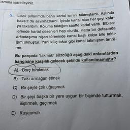 Eismına işaretleyiniz.
3. Liseli yıllarımda bana kartal ismini takmışlardı. Aslında
haksız da sayılmazlardı. İçinde kartal olan her şeyi kafa-
ya takardım. Koluma taktığım saatte kartal vardı. Elbise-
lerimde kartal desenleri hep olurdu. Hatta bir defasında
arkadaşıma nişan töreninde kartal başlı kolye bile takti-
ğım olmuştur. Yani kılıç takar gibi kartal takmıştım ömrü-
me.
Bu parçada "takmak" sözcüğü aşağıdaki anlamlardan
hangisine karşılık gelecek şekilde kullanılmamıştır?
A) Borç bırakmak
B) Takı armağan etmek
C) Bir şeyle çok uğraşmak
D) Bir şeyi başka bir yere uygun bir biçimde tutturmak,
iliştirmek, geçirmek
E) Kuşanmak