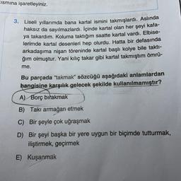 Eismına işaretleyiniz.
3. Liseli yıllarımda bana kartal ismini takmışlardı. Aslında
haksız da sayılmazlardı. İçinde kartal olan her şeyi kafa-
ya takardım. Koluma taktığım saatte kartal vardı. Elbise-
lerimde kartal desenleri hep olurdu. Hatta bir defasında
arkadaşıma nişan töreninde kartal başlı kolye bile takti-
ğım olmuştur. Yani kılıç takar gibi kartal takmıştım ömrü-
me.
Bu parçada "takmak" sözcüğü aşağıdaki anlamlardan
hangisine karşılık gelecek şekilde kullanılmamıştır?
A) Borç bırakmak
B) Takı armağan etmek
C) Bir şeyle çok uğraşmak
D) Bir şeyi başka bir yere uygun bir biçimde tutturmak,
iliştirmek, geçirmek
E) Kuşanmak
