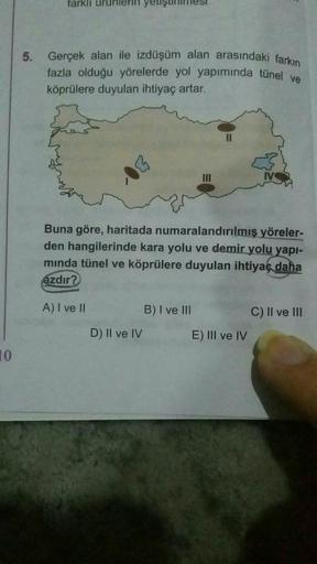 tarki
5. Gerçek alan ile izdüşüm alan arasındaki farkın
fazla olduğu yörelerde yol yapımında tünel ve
köprülere duyulan ihtiyaç artar.
II
Buna göre, haritada numaralandırılmış yöreler-
den hangilerinde kara yolu ve demir yolu yapi-
minda tünel ve köprülere duyulan ihtiyaç daha
azdır?
A) I ve II
B) I ve III
C) Il ve III
D) II ve IV
E) III ve IV
10