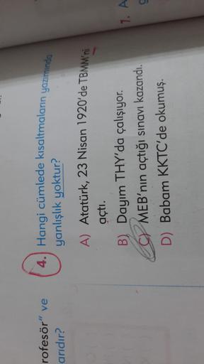 rofesör"
r" ve
arıdır?
4. Hangi cümlede kısaltmaların yazımında
yanlışlık yoktur?
A) Atatürk, 23 Nisan 1920'de TBMM'ni
açtı.
B) Dayım THY'da çalışıyor.
MEB'nin açtığı sınavı kazandı.
D) Babam KKTC'de okumuş.
17. A