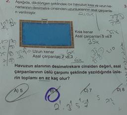 2.
Aşağıda, dikdörtgen şeklindeki bir havuzun kısa ve uzun ke-
narlarının desimetre cinsinden uzunluklarının asal çarpanla-
ni verilmiştir.
six
3
Kısa kenar 52
Asal çarpanlar 5 ve
op
35x
350 v215 Uzun kenar
Asal çarpanlar 2 ve 3
Cash on
210
3
Havuzun alanının desimetrekare cinsiden değeri, asal
çarpanlarının üslü çarpımı şeklinde yazıldığında üsle-
rin toplamı en az kaç olur?
A) 5
7
D) 8
5
an
