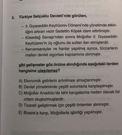 3. Türkiye Selçuklu Devleti'nde görülen,
II. Gıyaseddin Keyhüsrev Dönemi'nde yönetimde etkin-
liğini artıran vezir Sadettin Köpek idam ettirilmiştir.
Kösedağ Savaşı'ndan sonra Moğollar II. Gıyaseddin
Keyhüsrev'in üç oğlunu da sultan ilan etmişlerdir.
Kervansaraylar ve hanlar yapılmış ayrıca, tüccarların
malları devlet sigortası kapsamına alınmıştır.
-
-
gibi gelişmeler göz önüne alındığında aşağıdaki-lerden
hangisine ulaşılamaz?
A) Ekonomik gelirlerin artırılması amaçlanmıştır.
B) Devlet yönetiminde çeşitli sorunlarla karşılaşılmıştır.
C) Moğollar Anadolu'da taht kavgalarına neden olacak bir
ortam oluşturmuşlardır.
D) Ticareti geliştirmek için çeşitli önlemler alınmıştır.
E) Bizans'a karşı, Moğollarla işbirliği yapılmıştır.