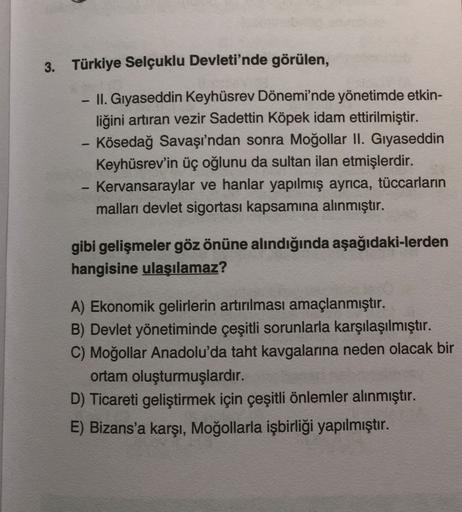 3. Türkiye Selçuklu Devleti'nde görülen,
II. Gıyaseddin Keyhüsrev Dönemi'nde yönetimde etkin-
liğini artıran vezir Sadettin Köpek idam ettirilmiştir.
Kösedağ Savaşı'ndan sonra Moğollar II. Gıyaseddin
Keyhüsrev'in üç oğlunu da sultan ilan etmişlerdir.
Kerva