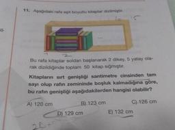 11. Aşağıdaki rafa eşit boyutlu kitaplar dizilmiştir.
5
-
Bu rafa kitaplar soldan başlanarak 2 dikey, 5 yatay ola-
rak dizildiğinde toplam 50 kitap sığmıştır.
Kitapların sırt genişliği santimetre cinsinden tam
sayı olup rafın zemininde boşluk kalmadığına göre,
bu rafın genişliği aşağıdakilerden hangisi olabilir?
A) 120 cm
B) 123 cm
C) 126 cm
D) 129 cm
E) 132 cm
20
