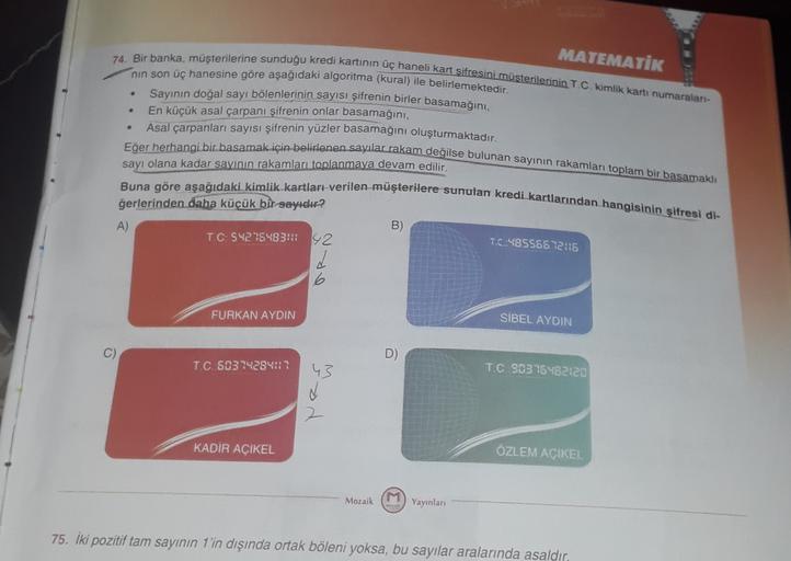 .
MATEMATIK
74. Bir banka, müşterilerine sunduğu kredi kartının üç haneli kart sifresini müşterilerinin T.C. kimlik kartı numaralan-
nin son üç hanesine göre aşağıdaki algoritma (kural) ile belirlemektedir.
Sayının doğal sayı bölenlerinin sayısı şifrenin b