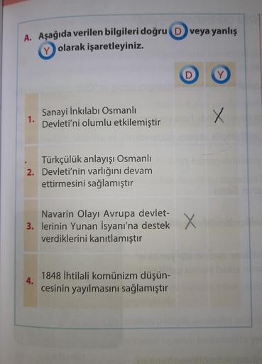 A. Aşağıda verilen bilgileri doğru D veya yanlış
Y olarak işaretleyiniz.
D
Y
Sanayi İnkılabi Osmanlı
Devleti'ni olumlu etkilemiştir
X
1.
Türkçülük anlayışı Osmanlı
2. Devleti'nin varlığını devam
ettirmesini sağlamıştır
Navarin Olayı Avrupa devlet-
3. lerinin Yunan İsyanı'na destek
verdiklerini kanıtlamıştır
X X
4.
1848 İhtilali komünizm düşün-
cesinin yayılmasını sağlamıştır
