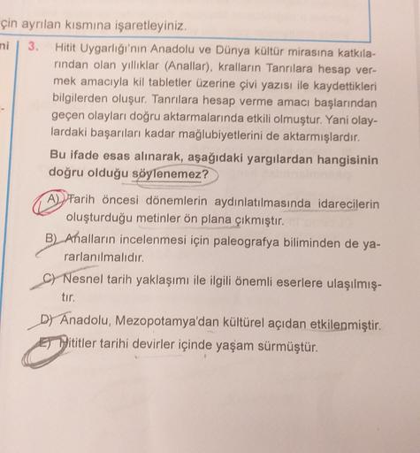 çin ayrılan kısmına işaretleyiniz.
ni 3. Hitit Uygarlığı'nın Anadolu ve Dünya kültür mirasına katkıla-
rindan olan yilliklar (Anallar), kralların Tanrılara hesap ver-
mek amacıyla kil tabletler üzerine çivi yazısı ile kaydettikleri
bilgilerden oluşur. Tanrılara hesap verme amacı başlarından
geçen olayları doğru aktarmalarında etkili olmuştur. Yani olay-
lardaki başarıları kadar mağlubiyetlerini de aktarmışlardır.
Bu ifade esas alınarak, aşağıdaki yargılardan hangisinin
doğru olduğu söylenemez?
A) Tarih Öncesi dönemlerin aydınlatılmasında idarecilerin
oluşturduğu metinler ön plana çıkmıştır.
B) Ahalların incelenmesi için paleografya biliminden de ya-
rarlanılmalıdır.
c) Nesnel tarih yaklaşımı ile ilgili önemli eserlere ulaşılmış-
tır.
DY Anadolu, Mezopotamya'dan kültürel açıdan etkilenmiştir.
El Pititler tarihi devirler içinde yaşam sürmüştür.