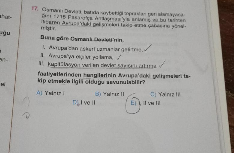 ahat-
uğu
i
17. Osmanlı Devleti, batıda kaybettiği toprakları geri alamayaca-
ğini 1718 Pasarofça Antlaşması'yla anlamış ve bu tarihten
itibaren Avrupa'daki gelişmeleri takip etme çabasına yönel-
miştir.
Buna göre Osmanlı Devleti'nin,
1. Avrupa'dan askeri uzmanlar getirme,
II. Avrupa'ya elçiler yollama,
III. kapitülasyon verilen devlet sayısını artırma
faaliyetlerinden hangilerinin Avrupa'daki gelişmeleri ta-
kip etmekle ilgili olduğu savunulabilir?
A) Yalnız!
B) Yalnız II
C) Yalnız III
D) I ve II
1, II ve III
an-
el
