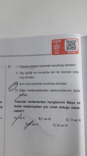 D
ÇÖZÜM
için
KODU
OKUT
ya da
YAZ
DIT
20760
4.
1. Yüksek platolar üzerinde kurulmuş olmaları
II. Taş işçiliği ve mimaride ileri bir düzeye ulaş-
mış olmalari
Aynı kita üzerinde kurulmuş olmaları
a
IV. Diğer medeniyetlerden etkilenmelerinin fazla
olması
S-
iş
Yukarıda verilenlerden hangilerinin Maya ve
Aztek medeniyetleri için ortak olduğu söyle-
nebilir?
sir
ayroll
B) I ve III
Divell
C) II ve III
E) III ve IV
IV