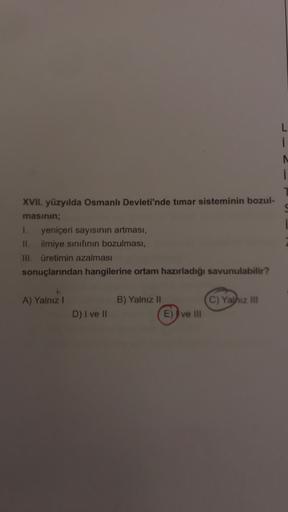 i
XVII. yüzyılda Osmanlı Devleti'nde timar sisteminin bozul-
masının;
1. yeniçeri sayısının artması,
11. ilmiye sınıfının bozulması,
III. üretimin azalması
sonuçlarından hangilerine ortam hazırladığı savunulabilir?
A) Yalnız
B) Yalnız 11
C) Yathiz III
D) I ve II
E)) ve II