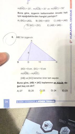 C'
m(BAD) = 20°, m(ACB) = 30° ve m(ABC) = 50°
Buna göre, üçgenin katlanmadan önceki hali
için aşağıdakilerden hangisi yanlıştır?
A) |DC| = |ADL B) |DET ECE C) |AB| > |AEL
DACI > DC E) |ADT = |AEL
6 KURUMSAL DENEME YAYINL.
ca
6. ABC bir üçgendir.
A
8.
B
D
1