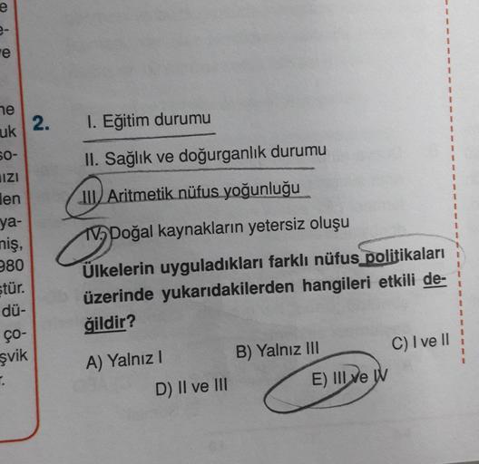 e
e
he
2
.
2
1. Eğitim durumu
uk
II. Sağlık ve doğurganlık durumu
Il Aritmetik nüfus yoğunluğu
HIZI
Hen
ya-
niş,
280
stür.
TV Doğal kaynakların yetersiz oluşu
Ülkelerin uyguladıkları farklı nüfus politikaları
üzerinde yukarıdakilerden hangileri etkili de-
ğildir?
dü-
ÇO-
şvik
A) Yalnız!
B) Yalnız III C) I ve II
E) III ve W
D) II ve III