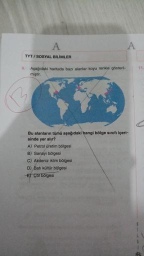A
A
TYT / SOSYAL BİLİMLER
11.
9. Aşağıdaki haritada bazı alanlar koyu renkle gösteril-
miştir.
B
Bu alanların tümü aşağıdaki hangi bölge sinifi içeri-
sinde yer alır?
A) Petrol üretim bölgesi
B) Sanayi bölgesi
C) Akdeniz iklim bölgesi
D) Batı kültür bölgesi
E) Çöl bölgesi