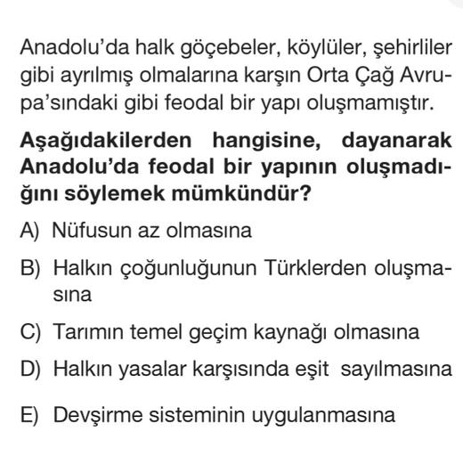 Anadolu'da halk göçebeler, köylüler, şehirliler
gibi ayrılmış olmalarına karşın Orta Çağ Avru-
pa'sındaki gibi feodal bir yapı oluşmamıştır.
Aşağıdakilerden hangisine, dayanarak
Anadolu'da feodal bir yapının oluşmadi-
ğını söylemek mümkündür?
A) Nüfusun az olmasına
B) Halkın çoğunluğunun Türklerden oluşma-
sina
C) Tarımın temel geçim kaynağı olmasına
D) Halkın yasalar karşısında eşit sayılmasına
E) Devşirme sisteminin uygulanmasına