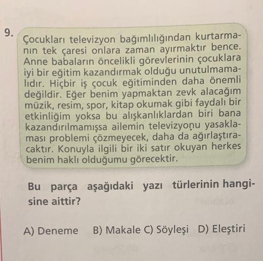 9.
Çocukları televizyon bağımlılığından kurtarma-
nin tek çaresi onlara zaman ayırmaktır bence.
Anne babaların öncelikli görevlerinin çocuklara
iyi bir eğitim kazandırmak olduğu unutulmama-
lıdır. Hiçbir iş çocuk eğitiminden daha önemli
değildir. Eğer benim yapmaktan zevk alacağım
müzik, resim, spor, kitap okumak gibi faydalı bir
etkinliğim yoksa bu alışkanlıklardan biri bana
kazandırılmamışsa ailemin televizyonu yasakla-
ması problemi çözmeyecek, daha da ağırlaştıra-
caktır. Konuyla ilgili bir iki satır okuyan herkes
benim haklı olduğumu görecektir.
Bu parça aşağıdaki yazı türlerinin hangi-
sine aittir?
A) Deneme
B) Makale C) Söyleşi D) Eleştiri