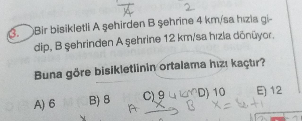 3.
2
Bir bisikletli A şehirden B şehrine 4 km/sa hızla gi-
dip, B şehrinden A şehrine 12 km/sa hızla dönüyor.
Buna göre bisikletlinin ortalama hızı kaçtır?
A) 6 B) 8
C) 94 KMD) 10 E) 12.
B X = uit
X
A
1
