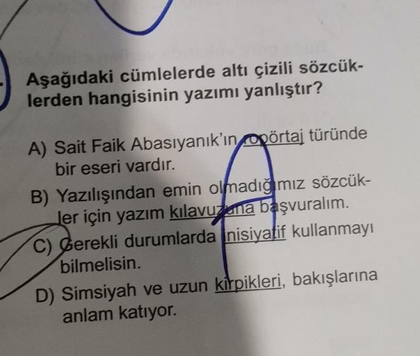 Aşağıdaki cümlelerde altı çizili sözcük-
lerden hangisinin yazımı yanlıştır?
A) Sait Faik Abasıyanık'ın pörtaj türünde
bir eseri vardır.
B) Yazılışından emin olmadığmız sözcük-
ler için yazım kılavuzuna başvuralım.
C) berekli durumlarda nisiyatif kullanmayı
bilmelisin.
D) Simsiyah ve uzun kirpikleri, bakışlarına
anlam katıyor.