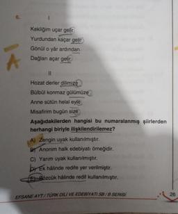 6.
Kekliğim uçar gelir
Yurdundan kaçar gelir
Gönül o yâr ardından
Dağları açar gelir
II
Hozat derler dilimize
Bülbül konmaz gülümüze
Anne sütün helal eyle
Misafirim bugün size
Aşağıdakilerden hangisi bu numaralanmış şiirlerden
herhangi biriyle ilişkilendirilemez?
A) Zengin uyak kullanılmıştır.
By Anonim halk edebiyatı örneğidir.
C) Yarım uyak kullanılmıştır.
by Ek hâlinde redife yer verilmiştir
.
E) Sözcük hâlinde redif kullanılmıştır.
EFSANE AYT/TÜRK DİLİ VE EDEBİYATI SB/B SERİSİ
26