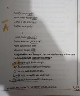 6.
Kekliğim uçar gelir
Yurdundan kaçar gelir
Gönül o yâr ardından
Dağları açar gelir
II
Hozat derler dilimize
Bülbül konmaz gülümüze
Anne sütün helal eyle
Misafirim bugün size
Aşağıdakilerden hangisi bu numaralanmış şiirlerden
herhangi biriyle ilişkilendirilemez?
A) Zengin uyak kullanılmıştır.
By Anonim halk edebiyatı örneğidir.
C) Yarım uyak kullanılmıştır.
by Ek hâlinde redife yer verilmiştir
.
E) Sözcük hâlinde redif kullanılmıştır.
EFSANE AYT/TÜRK DİLİ VE EDEBİYATI SB/B SERİSİ
26
