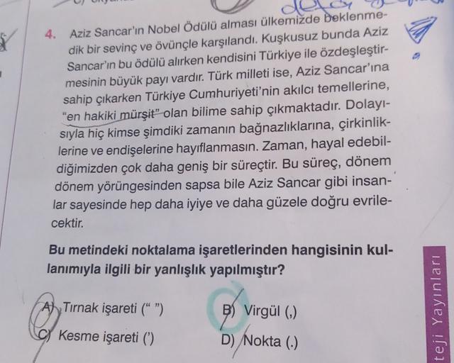 4. Aziz Sancar'ın Nobel Ödülü alması ülkemizde beklenme-
dik bir sevinç ve övünçle karşılandı. Kuşkusuz bunda Aziz
Sancar'ın bu ödülü alırken kendisini Türkiye ile özdeşleştir-
mesinin büyük payı vardır. Türk milleti ise, Aziz Sancar'ına
sahip çıkarken Türkiye Cumhuriyeti'nin akılcı temellerine,
"en hakiki mürşit” olan bilime sahip çıkmaktadır. Dolayı-
sıyla hiç kimse şimdiki zamanın bağnazlıklarına, çirkinlik-
lerine ve endişelerine hayıflanmasın. Zaman, hayal edebil-
diğimizden çok daha geniş bir süreçtir. Bu süreç, dönem
dönem yörüngesinden sapsa bile Aziz Sancar gibi insan-
lar sayesinde hep daha iyiye ve daha güzele doğru evrile-
cektir.
Bu metindeki noktalama işaretlerinden hangisinin kul-
lanımıyla ilgili bir yanlışlık yapılmıştır?
A) Tirnak işareti (" ")
B) Virgül (0)
teji Yayınları
Kesme işareti (')
D) Nokta (6)