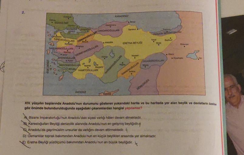 KARADENİZ
no
Eoane
BIZANS IMP
etib
MAMAHA
Adom
SENIZ
Sarten
ZONTOLOU
pinahalo
O KARESIOĞOLLARI
www
OSMANOĞULLAR NOAROGULLARI
TO
Baybu
. ADARA
ERETNA BEYUGI
En
GERVIYANOĞULLARI
SARUHANOĞULLAR
sha
AYDINOGULLAH
MENTRELLA
D.
laparta
Beye
HAMİTOGULLARI
ho
OGLAN
EGE DENİZ
KARAMANDOULAR
MONOKLAR
MEMER
AKDENİZ
XIV. yüzyılın başlarında Anadolu'nun durumunu gösteren yukarıdaki harita ve bu haritada yer alan beylik ve devletlerin üzelike
göz önünde bulundurulduğunda aşağıdaki çıkanmlardan hangisi yapılamaz?
A Bizans İmparatorluğu'nun Anadolu'daki siyasi varlığı hâlen devam etmektedir.
By Karesioğulları Beyliği denizcilik alanında Anadolu'nun en gelişmiş beyliğidir:
G) Anadolu'da gayrimüslim unsurlar da varlığını devam ettirmektedir +
D) Osmanlilar toprak bakımından Anadolu'nun en küçük beylikleri arasında yer almaktadır.
E) Eratna Beyliği yüzölçümü bakımından Anadolu'nun en büyük beyliğidir.