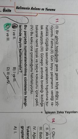 işleyen Zeka Yayınları
14.
1. Otu
II. Ak k
III. Bab:
Kelimenin Anlamı ve Yorumu
IV. Ağa
11. (1) Bir gönül hoşluğuyla geze geze köye doğru yü-
rüyordu Fatma.(II) Gün boyu çalışmanın verdiği ra-
hatlıkla rüzgârda savrulan yaprakların hışırtısına ku-
lak veriyordu.(III) Güneşin ardında bıraktığı kızıllığa
bakarak nemli toprak ve balçık kokusunu içine çekti.
(IV) Bu koku ona çocukluğunu hatırlatıyordu.
Bu parçada numaralandırılmış cümlelerin hangi-
lerinde deyim kullanılmıştır?
I ve II.
B) I ve III.
C) II ve III.
D) III ve IV.
Yukarıd
gruplar
A) I.
. Ünite