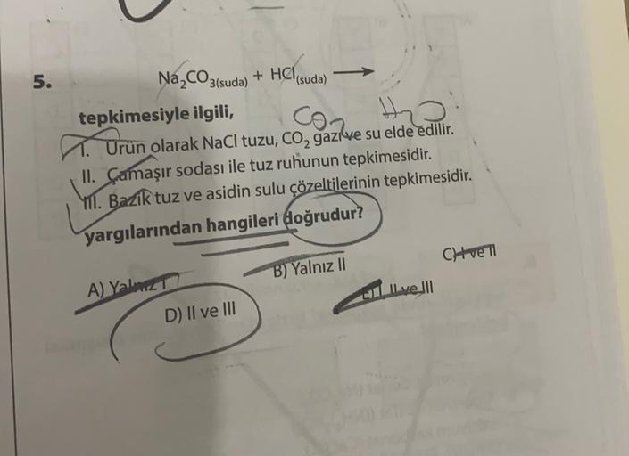 5.
Na,CO3(suda
)
a
+ HCI
(suda)
tepkimesiyle ilgili,
Orün olarak NaCl tuzu, co, gazlve su elde edilir.
II. Çamaşır sodası ile tuz ruhunun tepkimesidir.
YII. Bazik tuz ve asidin sulu çözeltilerinin tepkimesidir.
yargılarından hangileri doğrudur?
Cht ve TI
B