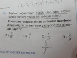 -3
-9, -3; 3, 4, 8, 11, 2, 3, 4
9. Mutlak değeri 5'ten küçük olan tam sayılar
özdeş kartlara yazılıp bir torbaya atılıyor.
Torbadan rastgele alınan bir kartın üzerinde
3'den küçük bir tam sayı yazıyor olma olası-
lığı kaçtır?
7
3
A) 9
B) 4
c) ;
D)
9
Torben
FEN BİLİMLERİ YAYINLARI
