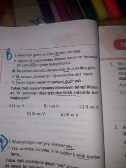 TE
B
1. Askerden gelen amcam ilk beni sormuş.
II. Yapıtın ilk sayfasından itibaren kendinizi karanlık
bir yalnızlığın içinde buluyorsunuz.
III. Bu yoldan dümdüz devam edip ilk dükkâna girin.
IV. İlk soruyu çözmek için öğretmenden söz istedi.
V. İnsanı insan yapan duyguların ilkidir aşk.
Yukarıdaki numaralanmış cümlelerin hangi ikisin-
de "ilk" sözcüğü diğerlerinden farklı anlamda kul-
lanılmıştır?
1. "Bu
cüm
nag
Yg
A)
C)
A) I ve II
B) I ve V
D) III ve IV
C) Il ve IV
E) III ve v
2. A
9
1. Söyleyeceğim her şeyi eksiksiz yaz.
II
. Yaz, ardında hüzünler, kırık kalpler bıraktı sonba-
hara.
Yukarıdaki cümlelerde geçen "yaz" sözül
da sesçe bir benzerlik