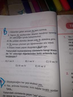 TE
B
1. Askerden gelen amcam ilk beni sormuş.
II. Yapıtın ilk sayfasından itibaren kendinizi karanlık
bir yalnızlığın içinde buluyorsunuz.
III. Bu yoldan dümdüz devam edip ilk dükkâna girin.
IV. İlk soruyu çözmek için öğretmenden söz istedi.
V. İnsanı insan yapan duyguların ilkidir aşk.
Yukarıdaki numaralanmış cümlelerin hangi ikisin-
de "ilk" sözcüğü diğerlerinden farklı anlamda kul-
lanılmıştır?
1. "Bu
cüm
nag
Yg
A)
C)
A) I ve II
B) I ve V
D) III ve IV
C) Il ve IV
E) III ve v
2. A
9
1. Söyleyeceğim her şeyi eksiksiz yaz.
II
. Yaz, ardında hüzünler, kırık kalpler bıraktı sonba-
hara.
Yukarıdaki cümlelerde geçen "yaz" sözül
da sesçe bir benzerlik
