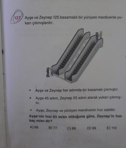 (127) Ayşe ve Zeynep 125 basamaklı bir yürüyen merdivenle yu-
karı çıkmışlardır.
Ayşe ve Zeynep her adımda bir basamak çıkmıştır.
Ayşe 45 adım, Zeynep 55 adım atarak yukan çıkmış-
tır.
Ayşe, Zeynep ve yürüyen merdivenin hızı sabittir.
Ayşe'nin hızı 63 m/sn