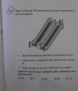 (127) Ayşe ve Zeynep 125 basamaklı bir yürüyen merdivenle yu-
karı çıkmışlardır.
Ayşe ve Zeynep her adımda bir basamak çıkmıştır.
Ayşe 45 adım, Zeynep 55 adım atarak yukan çıkmış-
tır.
Ayşe, Zeynep ve yürüyen merdivenin hızı sabittir.
Ayşe'nin hızı 63 m/sn olduğuna göre, Zeynep'in hızı
kaç m/sn dir?
A) 66 B) 77 c) 88 D) 99 E) 110
