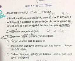 9.
X(g) + Y(g) 22(g)
denge tepkimesi için t°C de K. = 10 dur.
92
az
2 litrelik sabit hacimli kapta t°C de 0,25 mol X, 0,2 mol Y
ve 0,5 mol Z gazlarının bulunduğu bir anda yukarıda-
ki tepkime ile ilgili aşağıdakilerden hangisi yanlıştır?
At Tepkime dengede değildir.
B) Tepkime ürünler yönüne yürümektedir.
forenler
C) Denge kesrinin (Q) değeri 5 tir.
accka
D) Tepkimenin dengeye gelmesi için kap hacmi 1 litreye
düşürülmelidir.
E) Sistem dengeye geldiğinde kaptaki toplam gaz mol
sayısı değişmez.