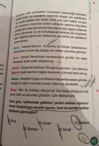 olması
Prf Yayınları
2.
Kimyasal yolla çözülebilen kayaçların bulunduğu arazilere
de karstik sekiller adı verilir. Kireç taşı yani kalker ve jips
karstik arazi, bu arazilerin üzerinde oluşan yer şekillerine
geldiği gibi suda çözünmüş kireç taşı ve jips uygun ortamda
gibi kayaların üzerinde suların etkisiyle aşınma meydana
tekrar çökelerek ya da tortullaşarak birikme de meydana
gelir. Aşağıda öğrenciler tatillerinde gördükleri yer şekillerini
anlatmaktadır.
A Akeso
arini
bü-
aka
Barış: Antalya'daydım. Kurşunlu ve Düden Şelalelerinin
döküldükleri yerde dey kazany adı verilen çukurlan gördüm.
Çınar: Denizli Pamukkale travertenlerini gördük. Bu eşsiz
manzarayı sıcak sular oluşturmuş. 9
Meltem: Konya'da Kızılören Obruğu'nu gördüm. Çok derin bu
cukurun oluşmasında mağara tavanının çökmesi etkili olmuş.
Serkan: Nevşehir Ürgüp ve Göreme'de peribacalarını gördük.
Yaptığımız balon turunda araziyi daha net görebildik.
Sevgi: Ben de Antalya Alanya'da Damlataş Mağarası'nda
sarkit, dikit ve sütunlan gördüm. Çok etkileyiciydi.
Buna göre, tatillerinde gittikleri yerleri anlatan öğrenci-
lerden hangisi hem karstik aşınım, hem de karstik birikim
şekillerini görmüştür?
Akosyt
rurgo
ne
Z-
5.
Banş
C) Weltem
B) Çinar
D) Serkan
) Sevgi
167