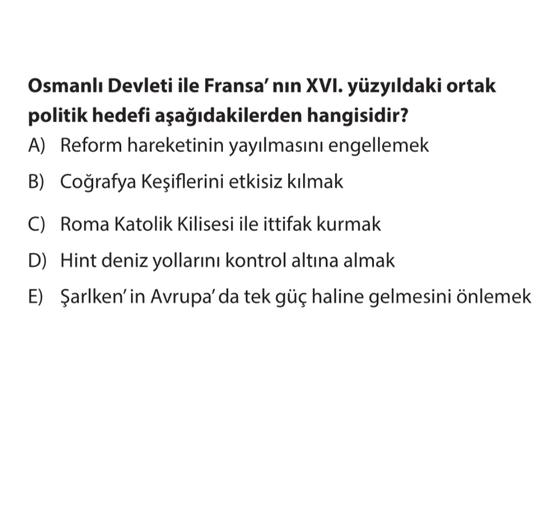 Osmanlı Devleti ile Fransa'nın XVI. yüzyıldaki ortak
politik hedefi aşağıdakilerden hangisidir?
A) Reform hareketinin yayılmasını engellemek
B) Coğrafya Keşiflerini etkisiz kılmak
C) Roma Katolik Kilisesi ile ittifak kurmak
D) Hint deniz yollarını kontrol altına almak
E) Şarlken'in Avrupa'da tek güç haline gelmesini önlemek