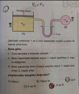 Po=Px
Bes
Serbest piston
(9)
Xg)
(2)
(1)
→ Civa
Şekildeki sistemde 1 ve 2 nolu kaplardaki mutlak sıcaklık iki
katına çıkarılıyor.
Buna göre,
1. Civa seviyesi a kolunda yükselir.
II. Birim hacimdeki tanecik sayısı 1. kapta azalırken 2. kap-
ta değişmez.
III. Birim zamanda birim yüzeye çarpma sayısı 1. kapta aza-
lirken 2. kapta artar.
yargılarından hangileri doğrudur?
ve II
A) Yalnız 1
B) Yalnız III
(EN Il ve Ill
D) II ve III
