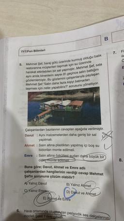 B
TYT/Fen Bilimleri
Fi
7.
ile
☺
5.
E
Mehmet Şef, baraj gölü üzerinde kurmuş olduğu balık
restoranına müşterileri taşımak için su üzerinde
hareket ettirilebilen bir sal yapmıştır. Mehmet Şef, sala
aynı anda binenlerin sayısı 8'i geçince salın battığını
gözlemlemiştir. Bu gözlemini çalışanlarıyla paylaşan
Mehmet Şef "Salin daha fazla kişiyi batmadan
taşıması için neler yapabiliriz?" sorusunu yöneltiyor.
Çalışanlardan bazılarının cevapları aşağıda verilmiştir.
Davut : Aynı malzemelerden daha geniş bir sal
yapılmalı.
Ahmet : Salın altına plastikten yapılmış içi boş su
bidonları monte edilmeli.
Emre : Salin altına özkütlesi sudan daha büyük bir
cisimt monte edilmeli
8.
Buna göre; Davut, Ahmet ve Emre adlı
çalışanlardan hangilerinin verdiği cevap Mehmet
Şef'in sorununa çözüm olabilir?
A Yalnız Davut
B) Yalnız Ahmet
C) Yalnız Emre
D) Davut ve Ahmet
E) Ahmet ve Emre
6. Hava ortamında oluşturulan periyodik ses dalgalarının
modeli Şekil 1'deki gibidir.
