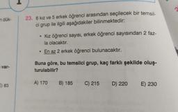 2
n dük-
23. 6 kız ve 5 erkek öğrenci arasından seçilecek bir temsil-
ci grup ile ilgili aşağıdakiler bilinmektedir:
• Kız öğrenci sayısı, erkek öğrenci sayısından 2 faz-
la olacaktır.
• En az 2 erkek öğrenci bulunacaktır.
var-
Buna göre, bu temsilci grup, kaç farklı şekilde oluş-
turulabilir?
A) 170
B) 185 C) 215
2) 83
D) 220
D
E) 230