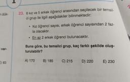 2
n dük-
23. 6 kız ve 5 erkek öğrenci arasından seçilecek bir temsil-
ci grup ile ilgili aşağıdakiler bilinmektedir:
• Kız öğrenci sayısı, erkek öğrenci sayısından 2 faz-
la olacaktır.
• En az 2 erkek öğrenci bulunacaktır.
var-
Buna göre, bu temsilci grup, kaç farklı şekilde oluş-
turulabilir?
A) 170
B) 185 C) 215
2) 83
D) 220
D
E) 230
