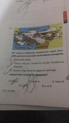Art
E)
PANDUE
KARADENIZ
ARDENIZ
XIII. yüzyılın başlarında Anadolu'nun siyasi duru-
padnu gösteren yukarıdaki harita dikkate alındığında,
Siyasi birlik yoktur.
fürkiye Selçuklu Devleti'nin sınırları Karadeniz'e
ulaşmıştır.
All. Bizans'ın Ege Denizi ile bağlantısı kesilmiştir.
yargılarından hangilerine ulaşılamaz?
**
A) Yalniz !
BY Yalniz II
C) Yalnız II
D) Iyer
E) Il ve III
TYT - 211203