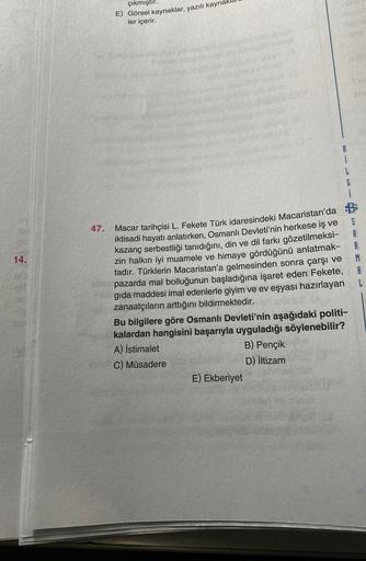çıkmıştır.
E) Görsel kaynaklar, yazılı kaynak
ler içerir.
B
i
S
47.
14.
6
i
Macar tarihçisi L. Fekete Türk idaresindeki Macaristan'da B
iktisadi hayatı anlatırken, Osmanlı Devleti'nin herkese iş ve
kazanç serbestliği tanıdığını, din ve dil farkı gözetilmeksi-
R
zin halkın iyi muamele ve himaye gördüğünü anlatmak-
tadır. Türklerin Macaristan'a gelmesinden sonra çarşı ve
M
pazarda mal bolluğunun başladığına işaret eden Fekete, A
gıda maddesi imal edenlerle giyim ve ev eşyası hazırlayan L
zanaatçıların arttığını bildirmektedir.
Bu bilgilere göre Osmanlı Devleti'nin aşağıdaki politi-
kalardan hangisini başarıyla uyguladığı söylenebilir?
A) istimalet
B) Pençik
C) Müsadere
D) iltizam
E) Ekberiyet