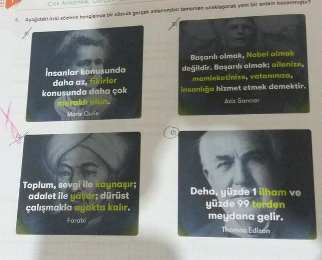 Cok Anlamlilik Ge
4. Aşağıdaki özlü sözlerin hangisinde bir sözcük gerçek anlamından tamamen uzaklaşarak yeni bir anlam kazanmıştır?
İnsanlar konusunda
daha az, fikirler
konusunda daha çok
merakh olun.
Marie Curie
Başarılı olmak, Nobel almak
değildir. Başarık olmak; ailenize,
memleketinize, vatanınıza,
insanlığa hizmet etmek demektir.
Aziz Sancar
D
Toplum, sevgi ile kaynaşır;
adalet ile yaşar; dürüst
çalışmakla ayakta kalır.
Deha, yüzde 1 ilham ve
yüzde 99 terden
meydana gelir.
Thomas Edison
Farabi