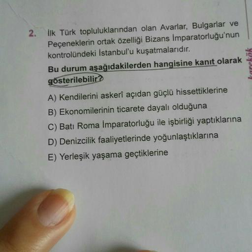 2. ilk Türk topluluklarından olan Avarlar, Bulgarlar ve
Peçeneklerin ortak özelliği Bizans İmparatorluğu'nun
kontrolündeki İstanbul'u kuşatmalarıdır.
Bu durum aşağıdakilerden hangisine kanıt olarak
gösterilebilir?
A) Kendilerini askerî açıdan güçlü hissettiklerine
B) Ekonomilerinin ticarete dayalı olduğuna
C) Batı Roma İmparatorluğu ile işbirliği yaptıklarına
D) Denizcilik faaliyetlerinde yoğunlaştıklarına
E) Yerleşik yaşama geçtiklerine